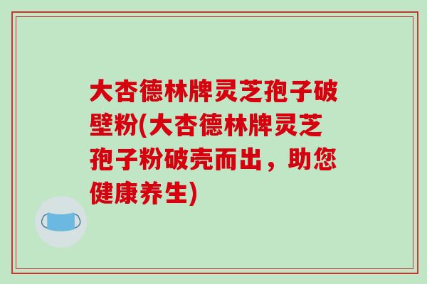 大杏德林牌灵芝孢子破壁粉(大杏德林牌灵芝孢子粉破壳而出，助您健康养生)