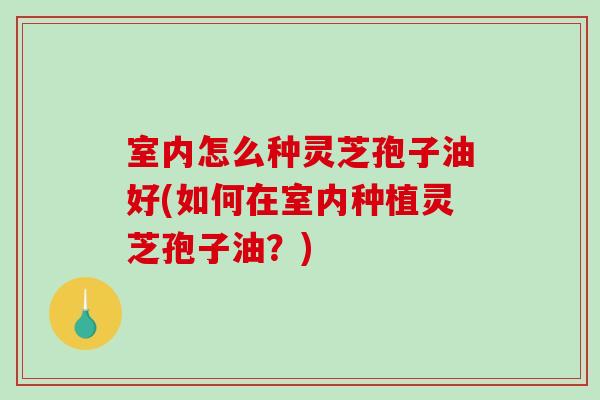 室内怎么种灵芝孢子油好(如何在室内种植灵芝孢子油？)