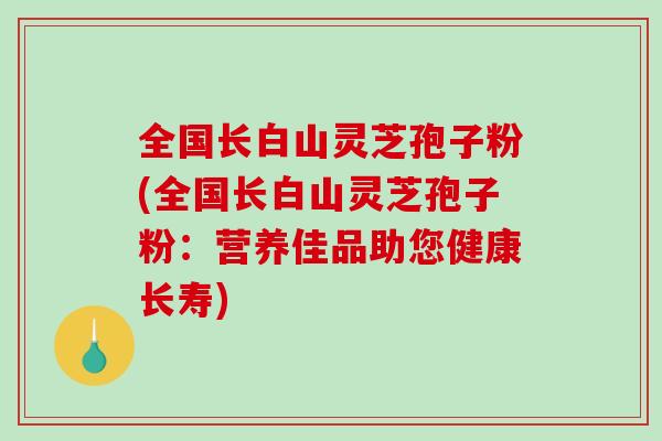 全国长白山灵芝孢子粉(全国长白山灵芝孢子粉：营养佳品助您健康长寿)