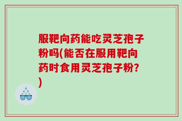 服靶向药能吃灵芝孢子粉吗(能否在服用靶向药时食用灵芝孢子粉？)
