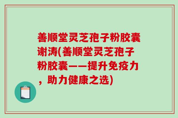 善顺堂灵芝孢子粉胶囊谢涛(善顺堂灵芝孢子粉胶囊——提升免疫力，助力健康之选)