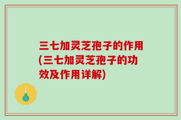 三七加灵芝孢子的作用(三七加灵芝孢子的功效及作用详解)