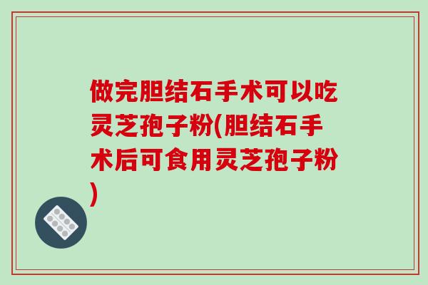 做完胆结石手术可以吃灵芝孢子粉(胆结石手术后可食用灵芝孢子粉)