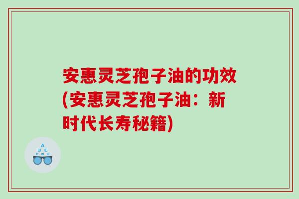 安惠灵芝孢子油的功效(安惠灵芝孢子油：新时代长寿秘籍)