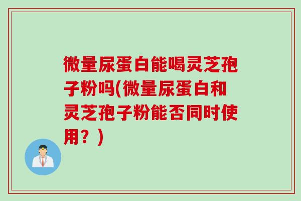 微量尿蛋白能喝灵芝孢子粉吗(微量尿蛋白和灵芝孢子粉能否同时使用？)