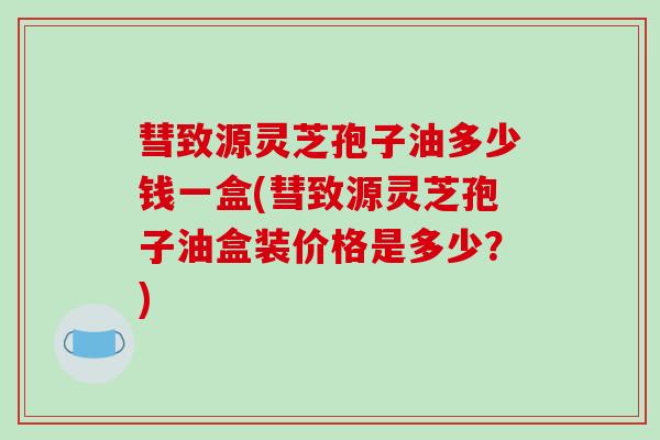 彗致源灵芝孢子油多少钱一盒(彗致源灵芝孢子油盒装价格是多少？)