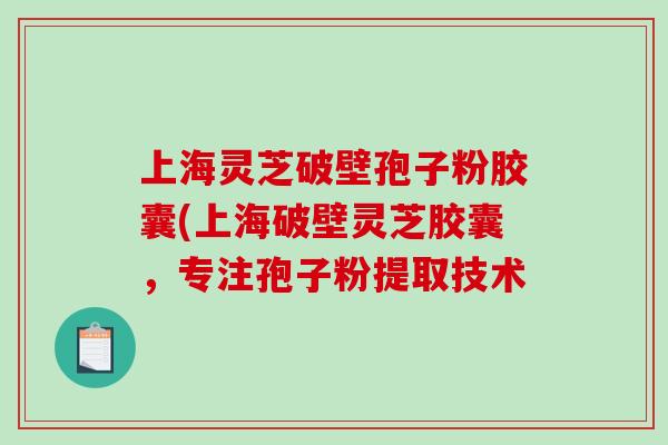 上海灵芝破壁孢子粉胶囊(上海破壁灵芝胶囊，专注孢子粉提取技术
