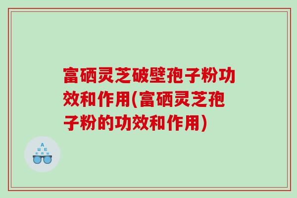 富硒灵芝破壁孢子粉功效和作用(富硒灵芝孢子粉的功效和作用)