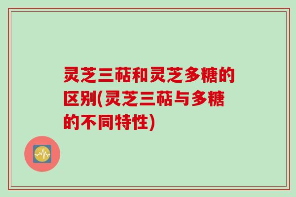 灵芝三萜和灵芝多糖的区别(灵芝三萜与多糖的不同特性)