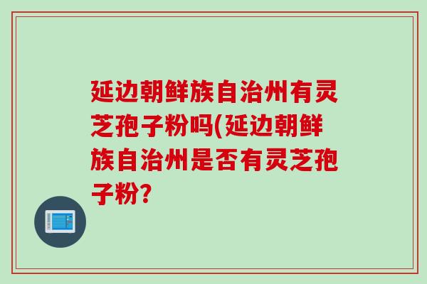 延边朝鲜族自治州有灵芝孢子粉吗(延边朝鲜族自治州是否有灵芝孢子粉？