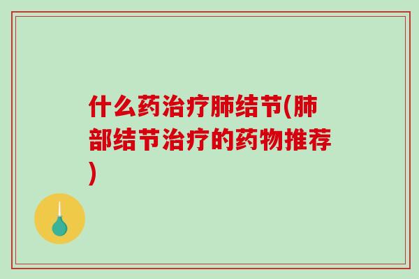 什么药治疗肺结节(肺部结节治疗的药物推荐)