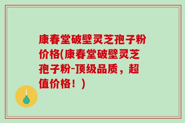 康春堂破壁灵芝孢子粉价格(康春堂破壁灵芝孢子粉-顶级品质，超值价格！)