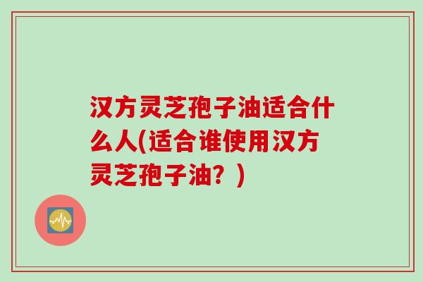 汉方灵芝孢子油适合什么人(适合谁使用汉方灵芝孢子油？)