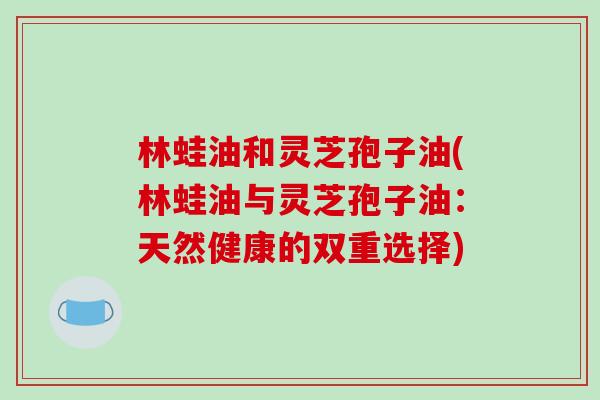 林蛙油和灵芝孢子油(林蛙油与灵芝孢子油：天然健康的双重选择)