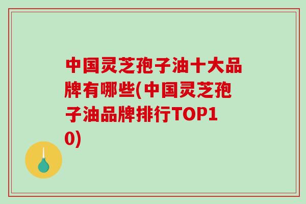 中国灵芝孢子油十大品牌有哪些(中国灵芝孢子油品牌排行TOP10)