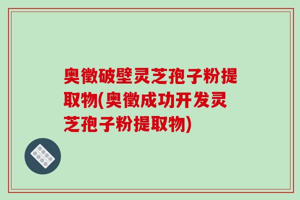 奥徵破壁灵芝孢子粉提取物(奥徵成功开发灵芝孢子粉提取物)