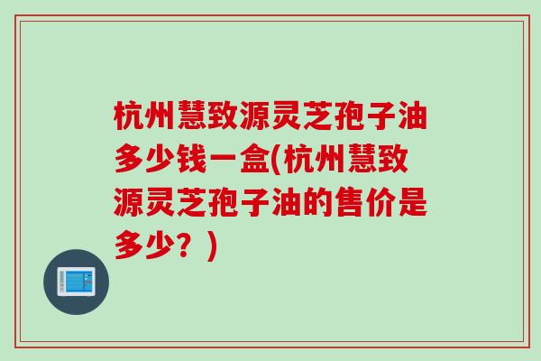 杭州慧致源灵芝孢子油多少钱一盒(杭州慧致源灵芝孢子油的售价是多少？)