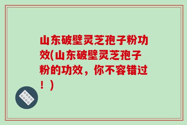 山东破壁灵芝孢子粉功效(山东破壁灵芝孢子粉的功效，你不容错过！)