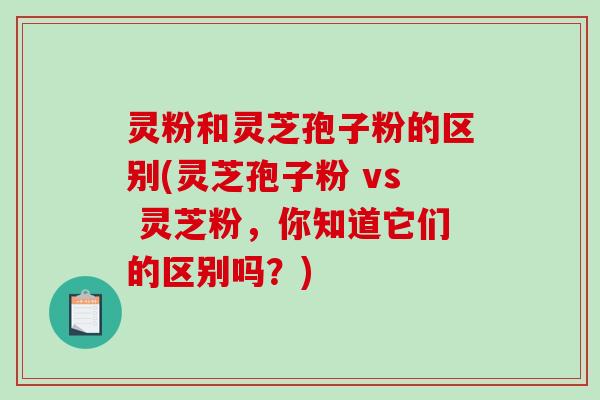 灵粉和灵芝孢子粉的区别(灵芝孢子粉 vs 灵芝粉，你知道它们的区别吗？)
