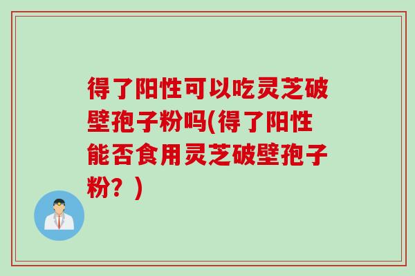 得了阳性可以吃灵芝破壁孢子粉吗(得了阳性能否食用灵芝破壁孢子粉？)