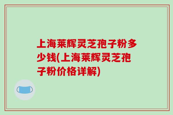 上海莱辉灵芝孢子粉多少钱(上海莱辉灵芝孢子粉价格详解)