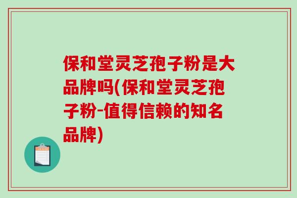 保和堂灵芝孢子粉是大品牌吗(保和堂灵芝孢子粉-值得信赖的知名品牌)