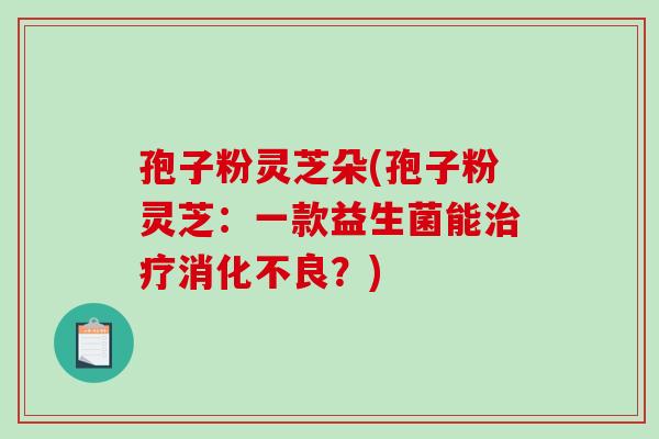 孢子粉灵芝朵(孢子粉灵芝：一款益生菌能治疗消化不良？)