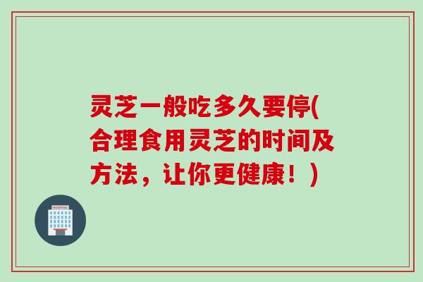 灵芝一般吃多久要停(合理食用灵芝的时间及方法，让你更健康！)