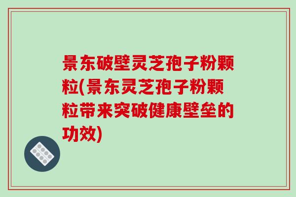 景东破壁灵芝孢子粉颗粒(景东灵芝孢子粉颗粒带来突破健康壁垒的功效)
