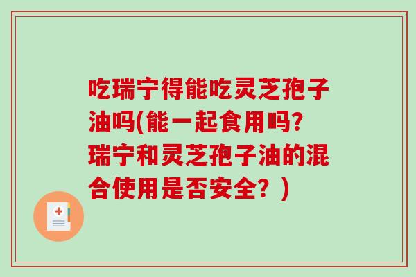 吃瑞宁得能吃灵芝孢子油吗(能一起食用吗？瑞宁和灵芝孢子油的混合使用是否安全？)