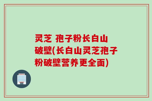 灵芝 孢子粉长白山 破壁(长白山灵芝孢子粉破壁营养更全面)