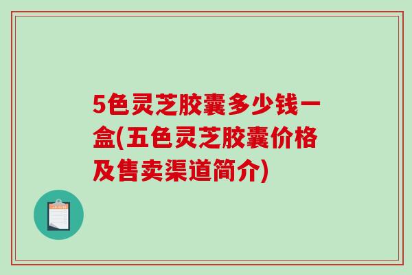 5色灵芝胶囊多少钱一盒(五色灵芝胶囊价格及售卖渠道简介)