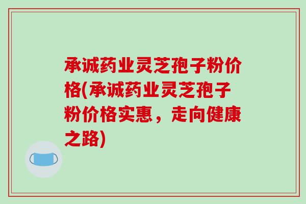 承诚药业灵芝孢子粉价格(承诚药业灵芝孢子粉价格实惠，走向健康之路)