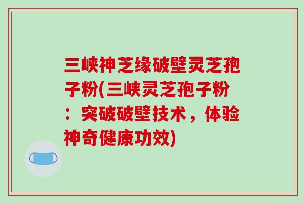 三峡神芝缘破壁灵芝孢子粉(三峡灵芝孢子粉：突破破壁技术，体验神奇健康功效)