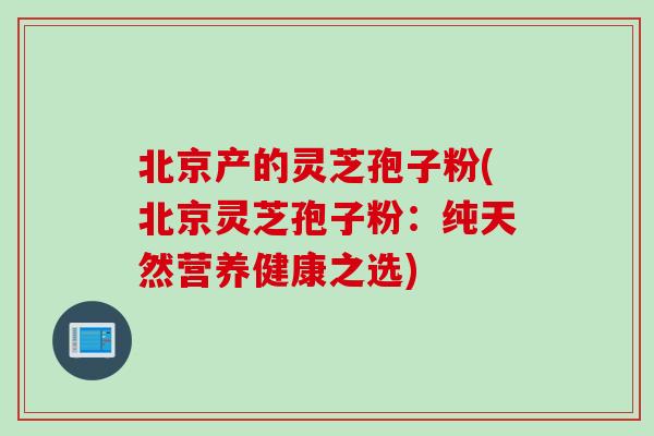 北京产的灵芝孢子粉(北京灵芝孢子粉：纯天然营养健康之选)