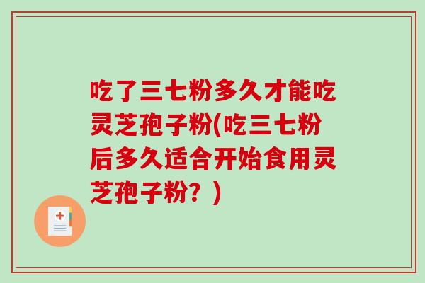 吃了三七粉多久才能吃灵芝孢子粉(吃三七粉后多久适合开始食用灵芝孢子粉？)