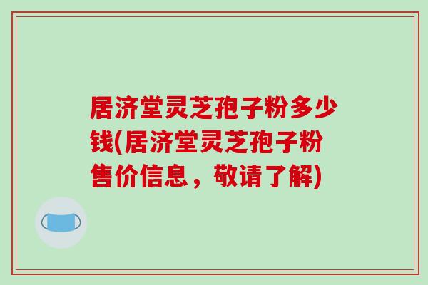 居济堂灵芝孢子粉多少钱(居济堂灵芝孢子粉售价信息，敬请了解)