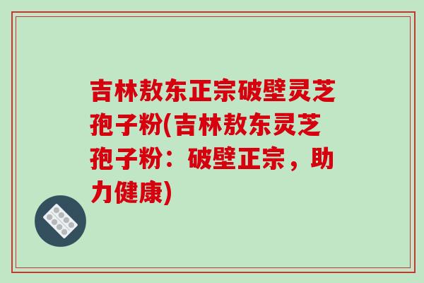 吉林敖东正宗破壁灵芝孢子粉(吉林敖东灵芝孢子粉:破壁正宗,助力健康) 吉林敖东正宗破壁灵芝孢子粉(吉林敖东灵芝孢子粉:破壁正宗,助力健康)
