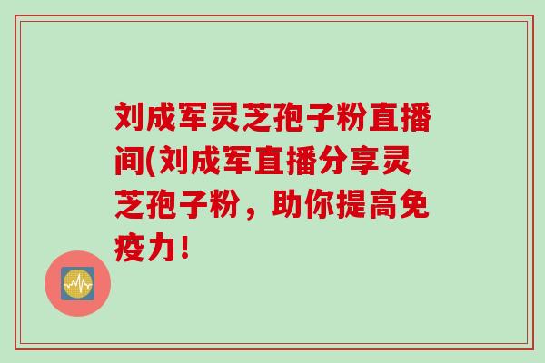 刘成军灵芝孢子粉直播间(刘成军直播分享灵芝孢子粉，助你提高免疫力！