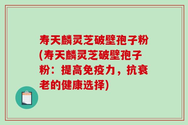 寿天麟灵芝破壁孢子粉(寿天麟灵芝破壁孢子粉：提高免疫力，抗衰老的健康选择)