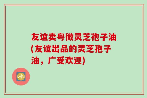 友谊卖粤微灵芝孢子油(友谊出品的灵芝孢子油，广受欢迎)