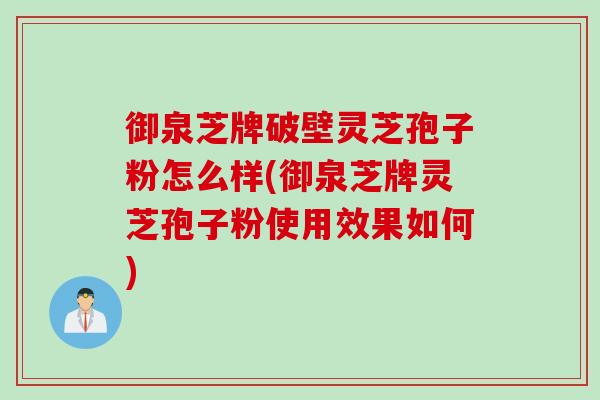 御泉芝牌破壁灵芝孢子粉怎么样(御泉芝牌灵芝孢子粉使用效果如何)