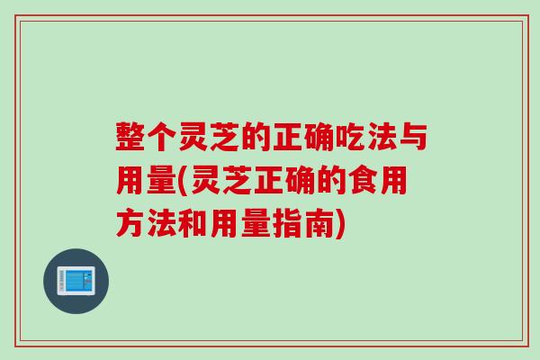 整个灵芝的正确吃法与用量(灵芝正确的食用方法和用量指南)