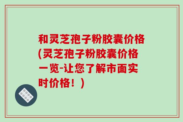 和灵芝孢子粉胶囊价格(灵芝孢子粉胶囊价格一览-让您了解市面实时价格！)