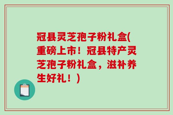 冠县灵芝孢子粉礼盒(重磅上市！冠县特产灵芝孢子粉礼盒，滋补养生好礼！)