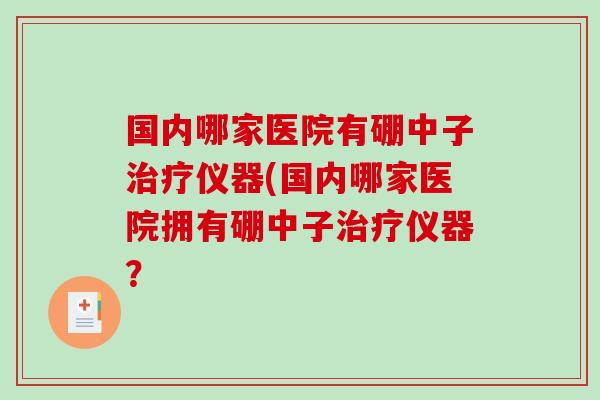 国内哪家医院有硼中子治疗仪器(国内哪家医院拥有硼中子治疗仪器？