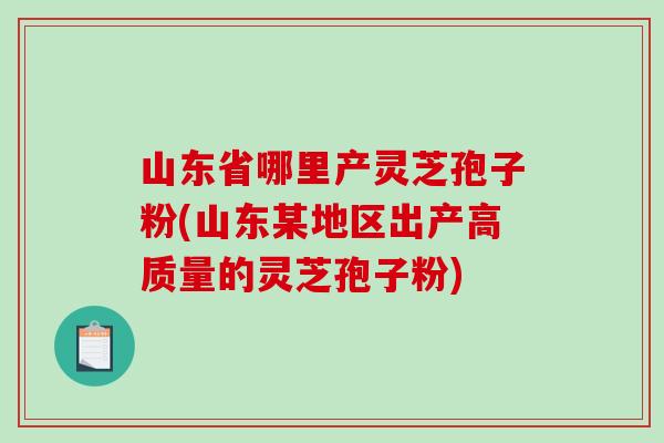 山东省哪里产灵芝孢子粉(山东某地区出产高质量的灵芝孢子粉)