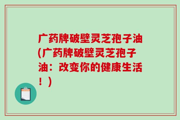 广药牌破壁灵芝孢子油(广药牌破壁灵芝孢子油：改变你的健康生活！)