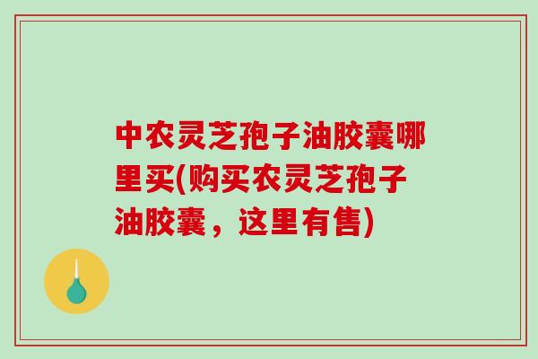 中农灵芝孢子油胶囊哪里买(购买农灵芝孢子油胶囊，这里有售)