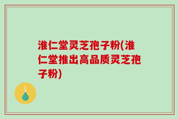 淮仁堂灵芝孢子粉(淮仁堂推出高品质灵芝孢子粉)